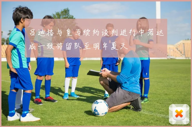 吕迪格与皇马续约谈判进行中若达成一致将留队至明年夏天