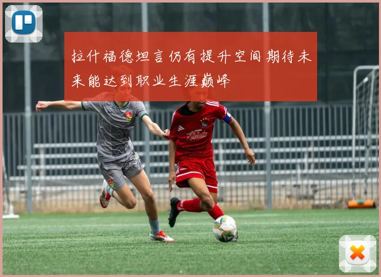 拉什福德坦言仍有提升空间期待未来能达到职业生涯巅峰