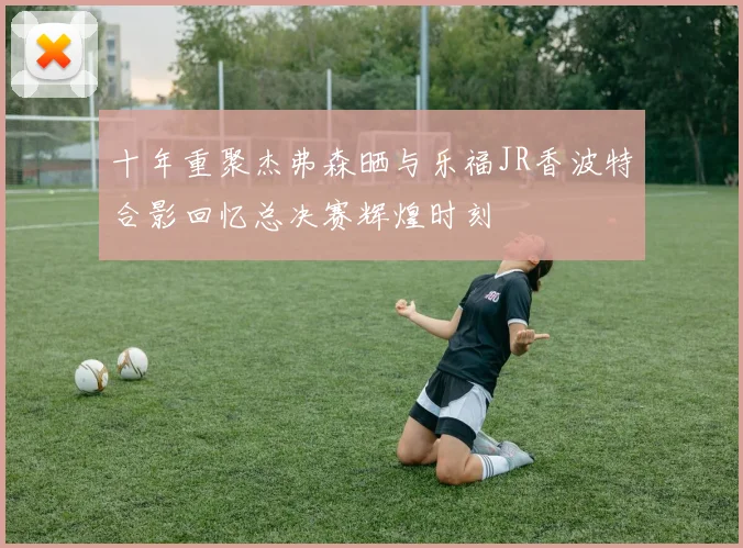十年重聚杰弗森晒与乐福JR香波特合影回忆总决赛辉煌时刻