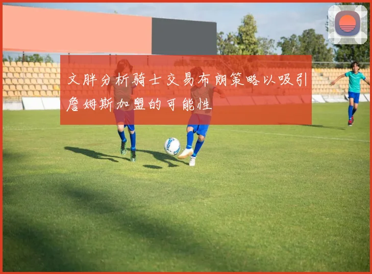 文胖分析骑士交易布朗策略以吸引詹姆斯加盟的可能性