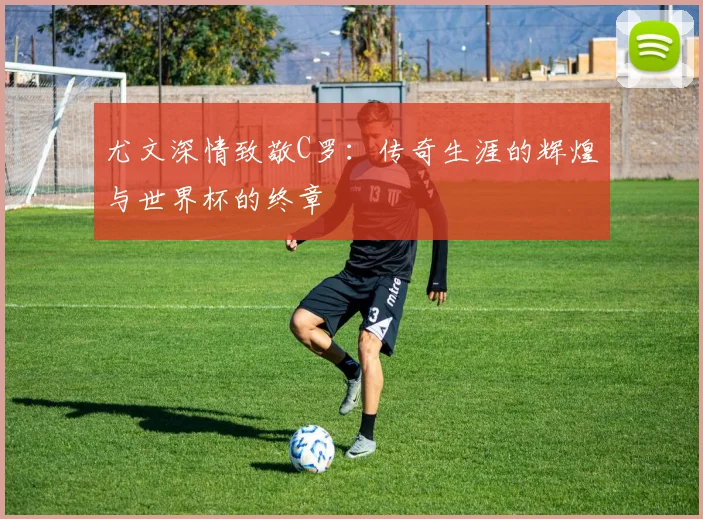 尤文深情致敬C罗：传奇生涯的辉煌与世界杯的终章
