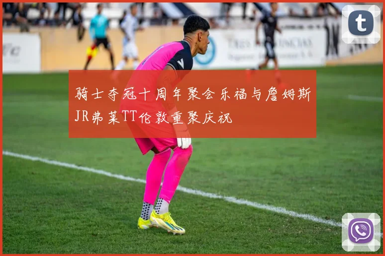 骑士夺冠十周年聚会乐福与詹姆斯JR弗莱TT伦敦重聚庆祝