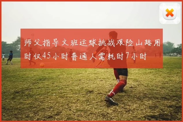 师父指导文班运球挑战艰险山路用时仅45小时普通人需耗时7小时