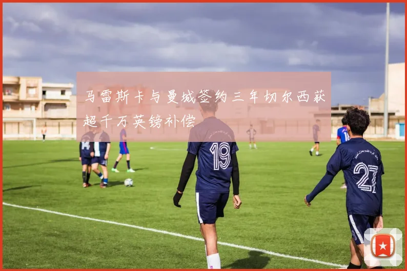 马雷斯卡与曼城签约三年切尔西获超千万英镑补偿