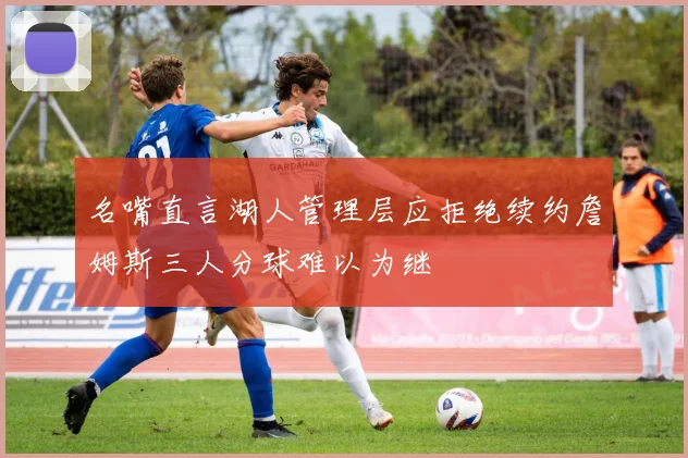名嘴直言湖人管理层应拒绝续约詹姆斯三人分球难以为继