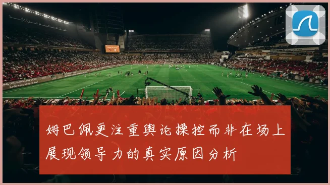姆巴佩更注重舆论操控而非在场上展现领导力的真实原因分析