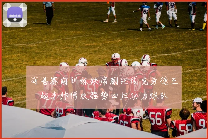 海港赛前训练缺席蒯纪闻克劳德王燊超李帅傅欢强势回归助力球队