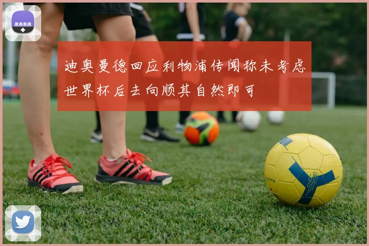 迪奥曼德回应利物浦传闻称未考虑世界杯后去向顺其自然即可