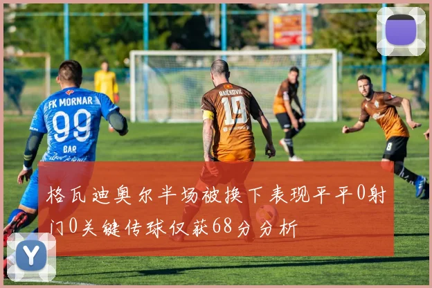 格瓦迪奥尔半场被换下表现平平0射门0关键传球仅获68分分析