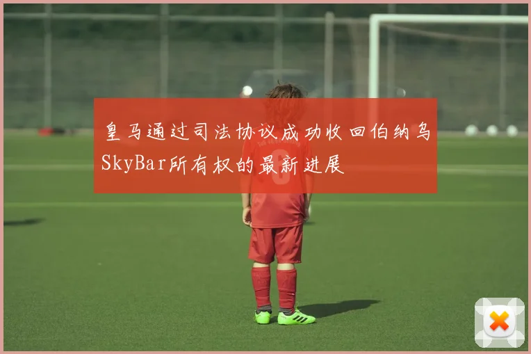 皇马通过司法协议成功收回伯纳乌SkyBar所有权的最新进展