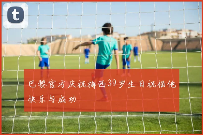 巴黎官方庆祝梅西39岁生日祝福他快乐与成功