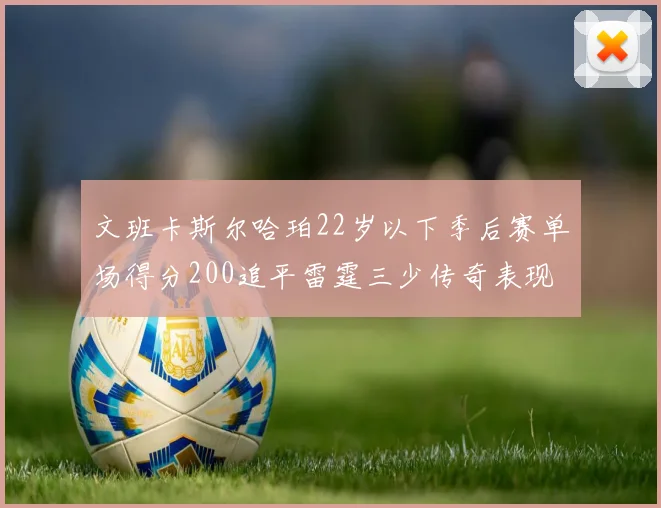 文班卡斯尔哈珀22岁以下季后赛单场得分200追平雷霆三少传奇表现