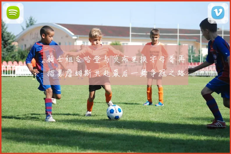 骑士组合哈登与莫布里换字母哥再招募詹姆斯共赴最后一舞争冠之路