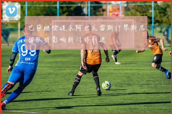 巴萨继续追求阿尔瓦雷斯什琴斯尼留队将影响新门将引进