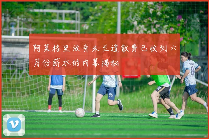 阿莱格里放弃米兰遣散费已收到六月份薪水的内幕揭秘