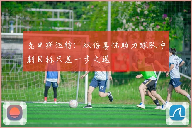 克里斯坦特：双倍喜悦助力球队冲刺目标只差一步之遥