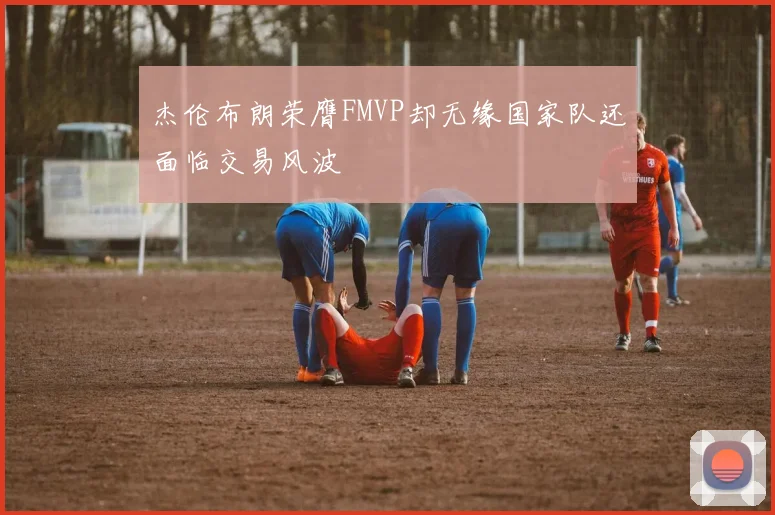 杰伦布朗荣膺FMVP却无缘国家队还面临交易风波